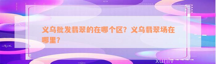 义乌批发翡翠的在哪个区？义乌翡翠场在哪里？