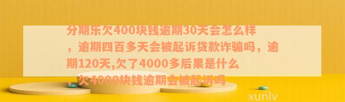 分期乐欠400块钱逾期30天会怎么样，逾期四百多天会被起诉贷款诈骗吗，逾期120天,欠了4000多后果是什么，欠4000块钱逾期会被起诉吗