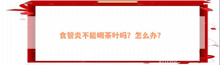 食管炎不能喝茶叶吗？怎么办？