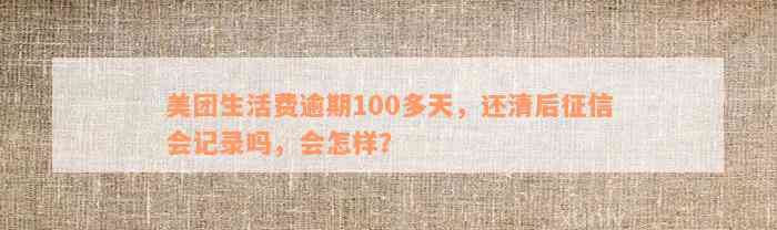 美团生活费逾期100多天，还清后征信会记录吗，会怎样？