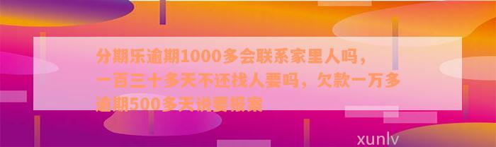 分期乐逾期1000多会联系家里人吗，一百三十多天不还找人要吗，欠款一万多逾期500多天说要报案