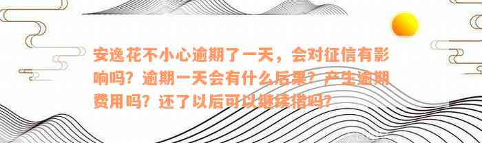 安逸花不小心逾期了一天，会对征信有影响吗？逾期一天会有什么后果？产生逾期费用吗？还了以后可以继续借吗？