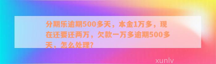 分期乐逾期500多天，本金1万多，现在还要还两万，欠款一万多逾期500多天，怎么处理？