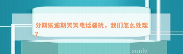 分期乐逾期天天电话骚扰，我们怎么处理？