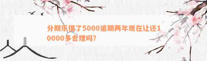 分期乐借了5000逾期两年现在让还10000多合理吗？