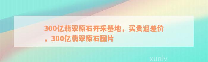 300亿翡翠原石开采基地，买贵退差价，300亿翡翠原石图片