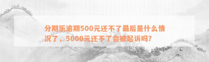 分期乐逾期500元还不了最后是什么情况了，5000元还不了会被起诉吗？