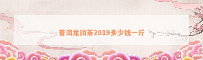 普洱龙润茶2019多少钱一斤