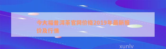 今大福普洱茶官网价格2019年最新报价及行情