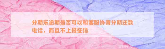 分期乐逾期是否可以和客服协商分期还款电话，而且不上报征信