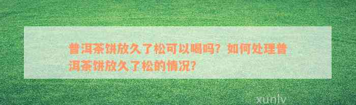 普洱茶饼放久了松可以喝吗？如何处理普洱茶饼放久了松的情况？