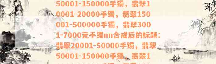 翡翠20001-50000手镯，翡翠50001-150000手镯，翡翠10001-20000手镯，翡翠150001-500000手镯，翡翠3001-7000元手镯nn合成后的标题：翡翠20001-50000手镯，翡翠50001-150000手镯，翡翠10001-20000手镯，翡翠150001-500000手镯