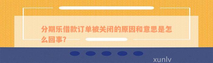 分期乐借款订单被关闭的原因和意思是怎么回事？