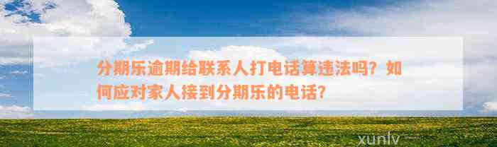 分期乐逾期给联系人打电话算违法吗？如何应对家人接到分期乐的电话？