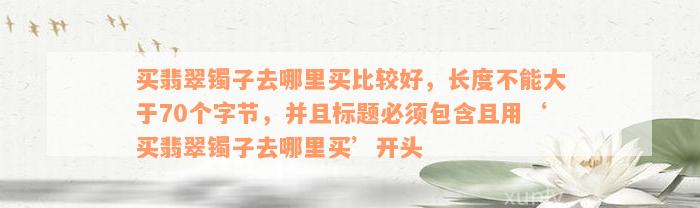 买翡翠镯子去哪里买比较好，长度不能大于70个字节，并且标题必须包含且用‘买翡翠镯子去哪里买’开头