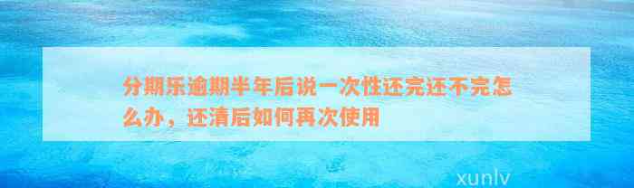 分期乐逾期半年后说一次性还完还不完怎么办，还清后如何再次使用