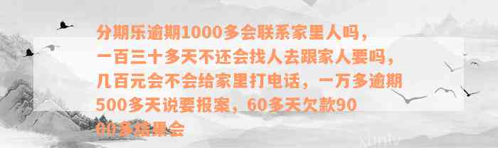 分期乐逾期1000多会联系家里人吗，一百三十多天不还会找人去跟家人要吗，几百元会不会给家里打电话，一万多逾期500多天说要报案，60多天欠款9000多结果会