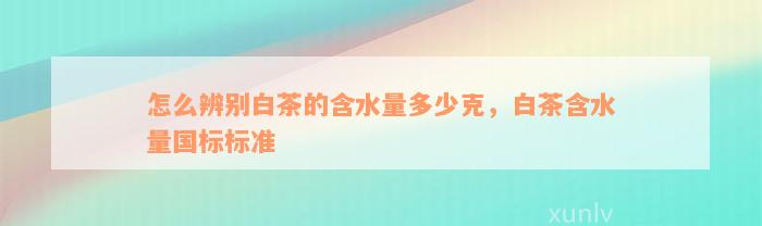 怎么辨别白茶的含水量多少克，白茶含水量国标标准