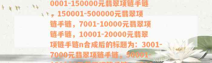 3001-7000元翡翠项链手链，50001-150000元翡翠项链手链，150001-500000元翡翠项链手链，7001-10000元翡翠项链手链，10001-20000元翡翠项链手链n合成后的标题为：3001-7000元翡翠项链手链，50001-150000元翡翠项链手链，150001-500000元翡翠项链手链