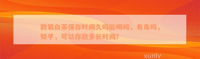 散装白茶保存时间久吗能喝吗，有毒吗，知乎，可以存放多长时间？