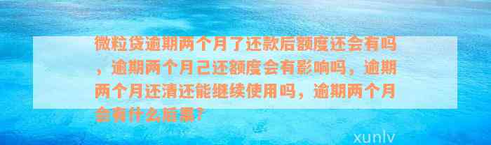 微粒贷逾期两个月了还款后额度还会有吗，逾期两个月己还额度会有影响吗，逾期两个月还清还能继续使用吗，逾期两个月会有什么后果?