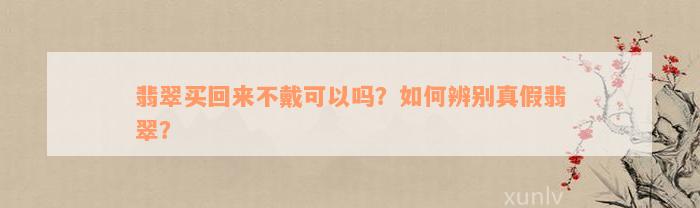 翡翠买回来不戴可以吗？如何辨别真假翡翠？