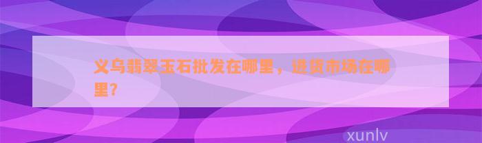 义乌翡翠玉石批发在哪里，进货市场在哪里？