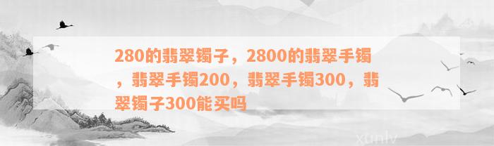 280的翡翠镯子，2800的翡翠手镯，翡翠手镯200，翡翠手镯300，翡翠镯子300能买吗