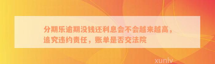 分期乐逾期没钱还利息会不会越来越高，追究违约责任，账单是否交法院