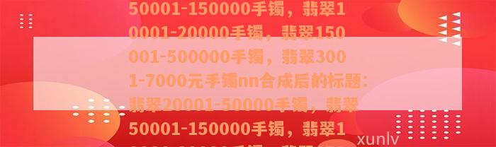 翡翠20001-50000手镯，翡翠50001-150000手镯，翡翠10001-20000手镯，翡翠150001-500000手镯，翡翠3001-7000元手镯nn合成后的标题：翡翠20001-50000手镯，翡翠50001-150000手镯，翡翠10001-20000手镯，翡翠150001-500000手镯