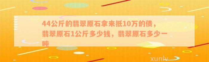 44公斤的翡翠原石拿来抵10万的债，翡翠原石1公斤多少钱，翡翠原石多少一吨