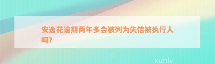 安逸花逾期两年多会被列为失信被执行人吗？