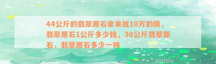 44公斤的翡翠原石拿来抵10万的债，翡翠原石1公斤多少钱，30公斤翡翠原石，翡翠原石多少一吨