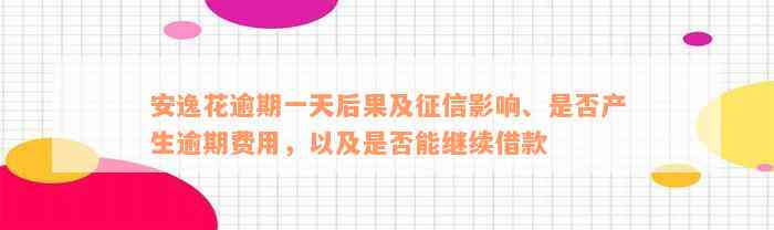 安逸花逾期一天后果及征信影响、是否产生逾期费用，以及是否能继续借款