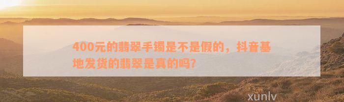 400元的翡翠手镯是不是假的，抖音基地发货的翡翠是真的吗？