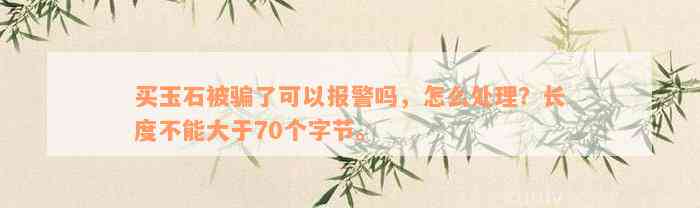 买玉石被骗了可以报警吗，怎么处理？长度不能大于70个字节。