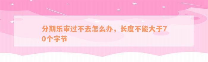 分期乐审过不去怎么办，长度不能大于70个字节