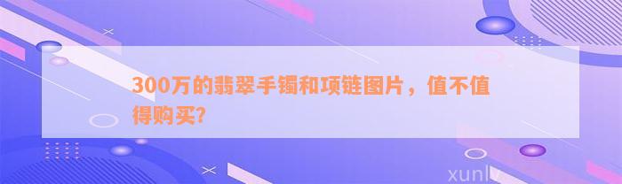 300万的翡翠手镯和项链图片，值不值得购买？