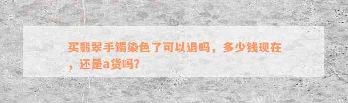 买翡翠手镯染色了可以退吗，多少钱现在，还是a货吗？