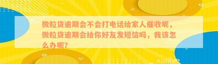 微粒贷逾期会不会打电话给家人催收呢，微粒贷逾期会给你好友发短信吗，我该怎么办呢？