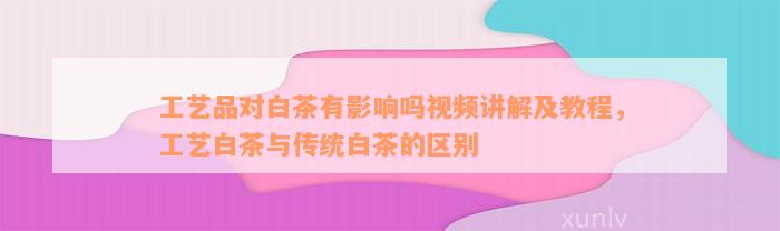 工艺品对白茶有影响吗视频讲解及教程，工艺白茶与传统白茶的区别