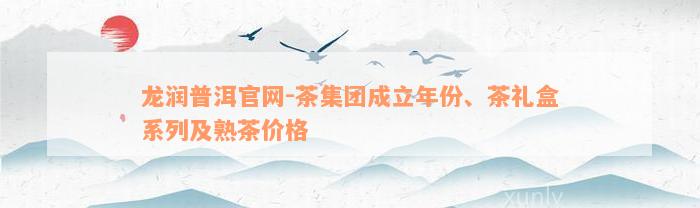 龙润普洱官网-茶集团成立年份、茶礼盒系列及熟茶价格