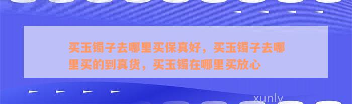 买玉镯子去哪里买保真好，买玉镯子去哪里买的到真货，买玉镯在哪里买放心