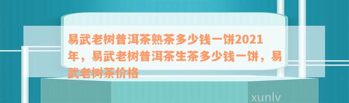 易武老树普洱茶熟茶多少钱一饼2021年，易武老树普洱茶生茶多少钱一饼，易武老树茶价格