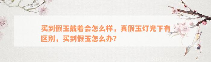 买到假玉戴着会怎么样，真假玉灯光下有区别，买到假玉怎么办？