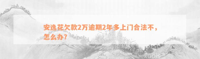 安逸花欠款2万逾期2年多上门合法不，怎么办？