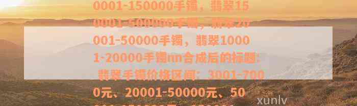 翡翠3001-7000元手镯，翡翠50001-150000手镯，翡翠150001-500000手镯，翡翠20001-50000手镯，翡翠10001-20000手镯nn合成后的标题: 翡翠手镯价格区间：3001-7000元、20001-50000元、50001-150000元、150001-500000元