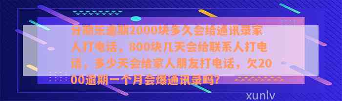 分期乐逾期2000块多久会给通讯录家人打电话，800块几天会给联系人打电话，多少天会给家人朋友打电话，欠2000逾期一个月会爆通讯录吗？