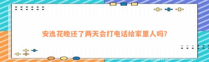 安逸花晚还了两天会打电话给家里人吗？