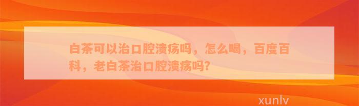 白茶可以治口腔溃疡吗，怎么喝，百度百科，老白茶治口腔溃疡吗？